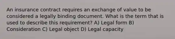 An insurance contract requires an exchange of value to be considered a legally binding document. What is the term that is used to describe this requirement? A) Legal form B) Consideration C) Legal object D) Legal capacity