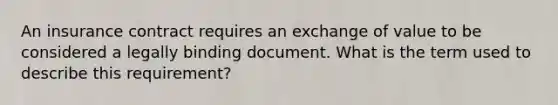 An insurance contract requires an exchange of value to be considered a legally binding document. What is the term used to describe this requirement?