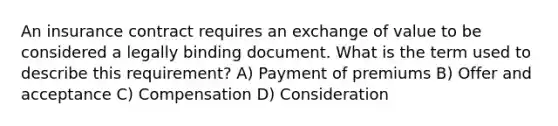 An insurance contract requires an exchange of value to be considered a legally binding document. What is the term used to describe this requirement? A) Payment of premiums B) Offer and acceptance C) Compensation D) Consideration