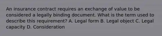 An insurance contract requires an exchange of value to be considered a legally binding document. What is the term used to describe this requirement? A. Legal form B. Legal object C. Legal capacity D. Consideration