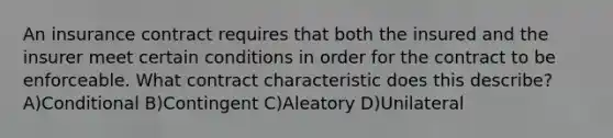 An insurance contract requires that both the insured and the insurer meet certain conditions in order for the contract to be enforceable. What contract characteristic does this describe? A)Conditional B)Contingent C)Aleatory D)Unilateral