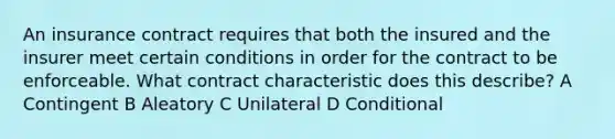 An insurance contract requires that both the insured and the insurer meet certain conditions in order for the contract to be enforceable. What contract characteristic does this describe? A Contingent B Aleatory C Unilateral D Conditional