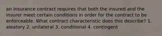 an insurance contract requires that both the insured and the insurer meet certain conditions in order for the contract to be enforceable. What contract characteristic does this describe? 1. aleatory 2. unilateral 3. conditional 4. contingent