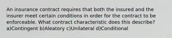 An insurance contract requires that both the insured and the insurer meet certain conditions in order for the contract to be enforceable. What contract characteristic does this describe? a)Contingent b)Aleatory c)Unilateral d)Conditional