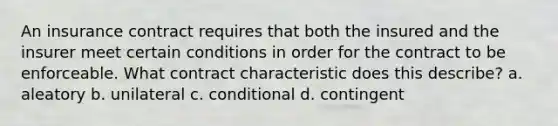 An insurance contract requires that both the insured and the insurer meet certain conditions in order for the contract to be enforceable. What contract characteristic does this describe? a. aleatory b. unilateral c. conditional d. contingent