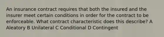 An insurance contract requires that both the insured and the insurer meet certain conditions in order for the contract to be enforceable. What contract characteristic does this describe? A Aleatory B Unilateral C Conditional D Contingent