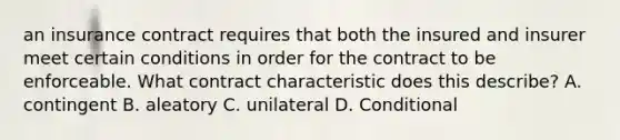 an insurance contract requires that both the insured and insurer meet certain conditions in order for the contract to be enforceable. What contract characteristic does this describe? A. contingent B. aleatory C. unilateral D. Conditional