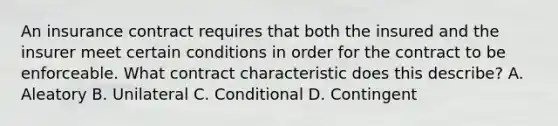 An insurance contract requires that both the insured and the insurer meet certain conditions in order for the contract to be enforceable. What contract characteristic does this describe? A. Aleatory B. Unilateral C. Conditional D. Contingent