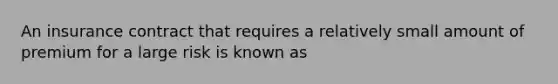 An insurance contract that requires a relatively small amount of premium for a large risk is known as