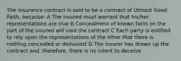 The insurance contract is said to be a contract of Utmost Good Faith, because: A The insured must warrant that his/her representations are true B Concealment of known facts on the part of the insured will void the contract C Each party is entitled to rely upon the representations of the other that there is nothing concealed or dishonest D The insurer has drawn up the contract and, therefore, there is no intent to deceive