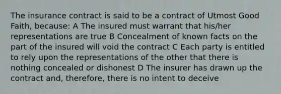 The insurance contract is said to be a contract of Utmost Good Faith, because: A The insured must warrant that his/her representations are true B Concealment of known facts on the part of the insured will void the contract C Each party is entitled to rely upon the representations of the other that there is nothing concealed or dishonest D The insurer has drawn up the contract and, therefore, there is no intent to deceive