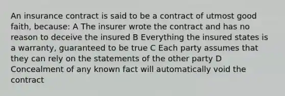 An insurance contract is said to be a contract of utmost good faith, because: A The insurer wrote the contract and has no reason to deceive the insured B Everything the insured states is a warranty, guaranteed to be true C Each party assumes that they can rely on the statements of the other party D Concealment of any known fact will automatically void the contract