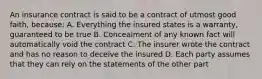 An insurance contract is said to be a contract of utmost good faith, because: A. Everything the insured states is a warranty, guaranteed to be true B. Concealment of any known fact will automatically void the contract C. The insurer wrote the contract and has no reason to deceive the insured D. Each party assumes that they can rely on the statements of the other part