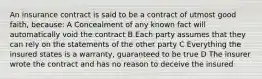 An insurance contract is said to be a contract of utmost good faith, because: A Concealment of any known fact will automatically void the contract B Each party assumes that they can rely on the statements of the other party C Everything the insured states is a warranty, guaranteed to be true D The insurer wrote the contract and has no reason to deceive the insured