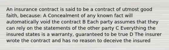 An insurance contract is said to be a contract of utmost good faith, because: A Concealment of any known fact will automatically void the contract B Each party assumes that they can rely on the statements of the other party C Everything the insured states is a warranty, guaranteed to be true D The insurer wrote the contract and has no reason to deceive the insured