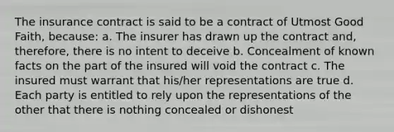 The insurance contract is said to be a contract of Utmost Good Faith, because: a. The insurer has drawn up the contract and, therefore, there is no intent to deceive b. Concealment of known facts on the part of the insured will void the contract c. The insured must warrant that his/her representations are true d. Each party is entitled to rely upon the representations of the other that there is nothing concealed or dishonest