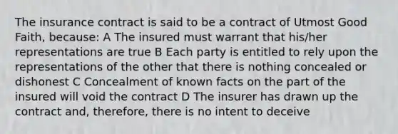 The insurance contract is said to be a contract of Utmost Good Faith, because: A The insured must warrant that his/her representations are true B Each party is entitled to rely upon the representations of the other that there is nothing concealed or dishonest C Concealment of known facts on the part of the insured will void the contract D The insurer has drawn up the contract and, therefore, there is no intent to deceive