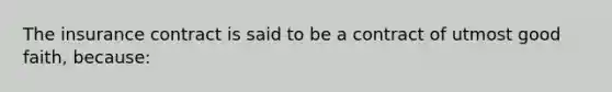 The insurance contract is said to be a contract of utmost good faith, because: