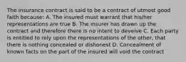 The insurance contract is said to be a contract of utmost good faith because: A. The insured must warrant that his/her representations are true B. The insurer has drawn up the contract and therefore there is no intent to deveive C. Each party is entitled to rely upon the representations of the other, that there is nothing concealed or dishonest D. Concealment of known facts on the part of the insured will void the contract