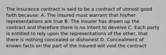 The insurance contract is said to be a contract of utmost good faith because: A. The insured must warrant that his/her representations are true B. The insurer has drawn up the contract and therefore there is no intent to deveive C. Each party is entitled to rely upon the representations of the other, that there is nothing concealed or dishonest D. Concealment of known facts on the part of the insured will void the contract