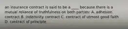 an insurance contract is said to be a ____ because there is a mutual reliance of truthfulness on both parties: A. adhesion contract B. indemnity contract C. contract of utmost good faith D. contract of principle