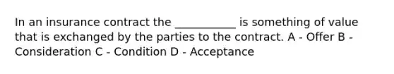 In an insurance contract the ___________ is something of value that is exchanged by the parties to the contract. A - Offer B - Consideration C - Condition D - Acceptance