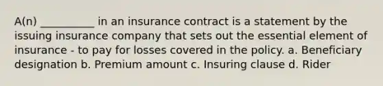 A(n) __________ in an insurance contract is a statement by the issuing insurance company that sets out the essential element of insurance - to pay for losses covered in the policy. a. Beneficiary designation b. Premium amount c. Insuring clause d. Rider