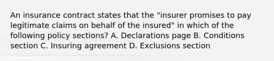 An insurance contract states that the "insurer promises to pay legitimate claims on behalf of the insured" in which of the following policy sections? A. Declarations page B. Conditions section C. Insuring agreement D. Exclusions section