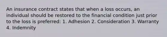 An insurance contract states that when a loss occurs, an individual should be restored to the financial condition just prior to the loss is preferred: 1. Adhesion 2. Consideration 3. Warranty 4. Indemnity