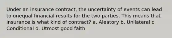 Under an insurance contract, the uncertainty of events can lead to unequal financial results for the two parties. This means that insurance is what kind of contract? a. Aleatory b. Unilateral c. Conditional d. Utmost good faith