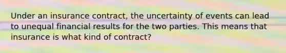 Under an insurance contract, the uncertainty of events can lead to unequal financial results for the two parties. This means that insurance is what kind of contract?