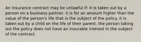 An insurance contract may be unlawful if: it is taken out by a person on a business partner. it is for an amount higher than the value of the person's life that is the subject of the policy. it is taken out by a child on the life of their parent. the person taking out the policy does not have an insurable interest in the subject of the contract.