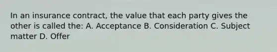 In an insurance contract, the value that each party gives the other is called the: A. Acceptance B. Consideration C. Subject matter D. Offer