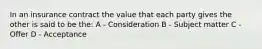 In an insurance contract the value that each party gives the other is said to be the: A - Consideration B - Subject matter C - Offer D - Acceptance