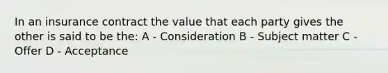 In an insurance contract the value that each party gives the other is said to be the: A - Consideration B - Subject matter C - Offer D - Acceptance