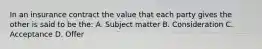 In an insurance contract the value that each party gives the other is said to be the: A. Subject matter B. Consideration C. Acceptance D. Offer