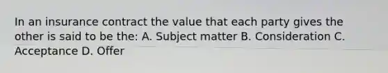 In an insurance contract the value that each party gives the other is said to be the: A. Subject matter B. Consideration C. Acceptance D. Offer