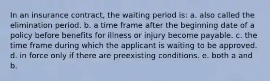 In an insurance contract, the waiting period is: a. also called the elimination period. b. a time frame after the beginning date of a policy before benefits for illness or injury become payable. c. the time frame during which the applicant is waiting to be approved. d. in force only if there are preexisting conditions. e. both a and b.