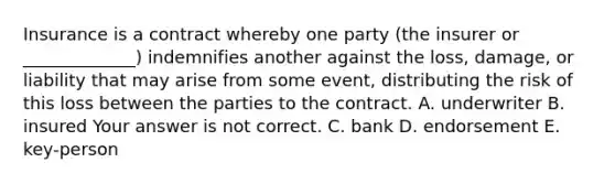 Insurance is a contract whereby one party​ (the insurer or​ _____________) indemnifies another against the​ loss, damage, or liability that may arise from some​ event, distributing the risk of this loss between the parties to the contract. A. underwriter B. insured Your answer is not correct. C. bank D. endorsement E. ​key-person