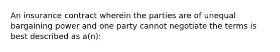 An insurance contract wherein the parties are of unequal bargaining power and one party cannot negotiate the terms is best described as a(n):