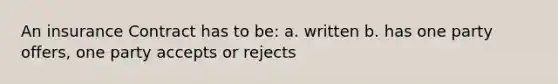 An insurance Contract has to be: a. written b. has one party offers, one party accepts or rejects