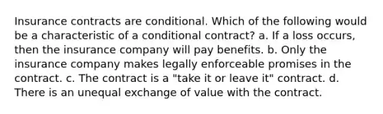 Insurance contracts are conditional. Which of the following would be a characteristic of a conditional contract? a. If a loss occurs, then the insurance company will pay benefits. b. Only the insurance company makes legally enforceable promises in the contract. c. The contract is a "take it or leave it" contract. d. There is an unequal exchange of value with the contract.