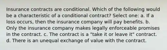 Insurance contracts are conditional. Which of the following would be a characteristic of a conditional contract? Select one: a. If a loss occurs, then the insurance company will pay benefits. b. Only the insurance company makes legally enforceable promises in the contract. c. The contract is a "take it or leave it" contract. d. There is an unequal exchange of value with the contract.