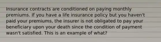 Insurance contracts are conditioned on paying monthly premiums. If you have a life insurance policy but you haven't paid your premiums, the insurer is not obligated to pay your beneficiary upon your death since the condition of payment wasn't satisfied. This is an example of what?