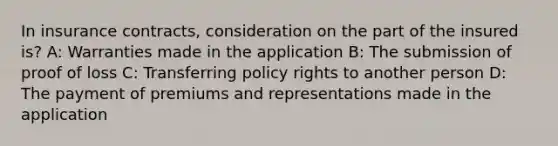 In insurance contracts, consideration on the part of the insured is? A: Warranties made in the application B: The submission of proof of loss C: Transferring policy rights to another person D: The payment of premiums and representations made in the application