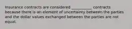 Insurance contracts are considered ___________ contracts because there is an element of uncertainty between the parties and the dollar values exchanged between the parties are not equal.