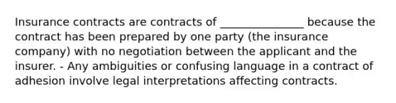 Insurance contracts are contracts of _______________ because the contract has been prepared by one party (the insurance company) with no negotiation between the applicant and the insurer. - Any ambiguities or confusing language in a contract of adhesion involve legal interpretations affecting contracts.