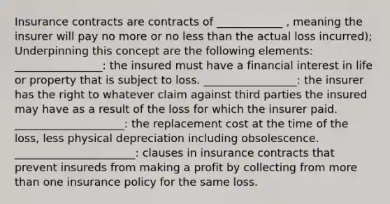 Insurance contracts are contracts of ____________ , meaning the insurer will pay no more or no less than the actual loss incurred); Underpinning this concept are the following elements: ________________: the insured must have a financial interest in life or property that is subject to loss. _________________: the insurer has the right to whatever claim against third parties the insured may have as a result of the loss for which the insurer paid. ____________________: the replacement cost at the time of the loss, less physical depreciation including obsolescence. ______________________: clauses in insurance contracts that prevent insureds from making a profit by collecting from more than one insurance policy for the same loss.