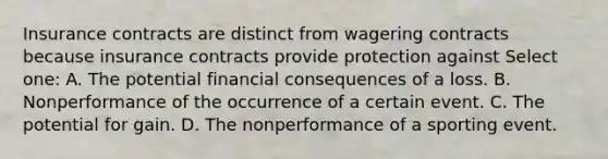 Insurance contracts are distinct from wagering contracts because insurance contracts provide protection against Select one: A. The potential financial consequences of a loss. B. Nonperformance of the occurrence of a certain event. C. The potential for gain. D. The nonperformance of a sporting event.