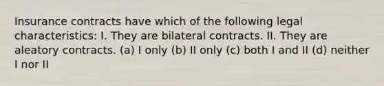 Insurance contracts have which of the following legal characteristics: I. They are bilateral contracts. II. They are aleatory contracts. (a) I only (b) II only (c) both I and II (d) neither I nor II